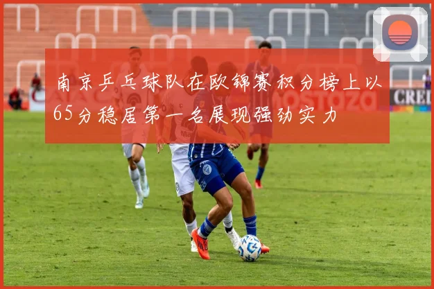 南京乒乓球队在欧锦赛积分榜上以65分稳居第一名展现强劲实力