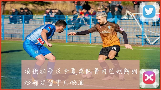埃德松寻求今夏离队费内巴切阿利松确定留守利物浦