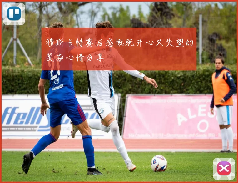 穆斯卡特赛后感慨既开心又失望的复杂心情分享