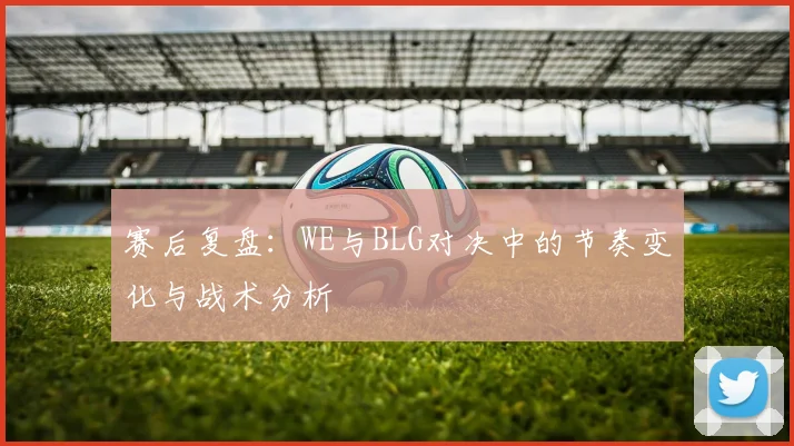 赛后复盘：WE与BLG对决中的节奏变化与战术分析