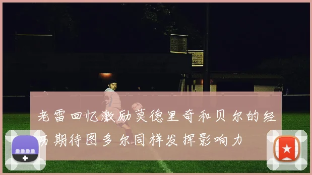 老雷回忆激励莫德里奇和贝尔的经历期待图多尔同样发挥影响力