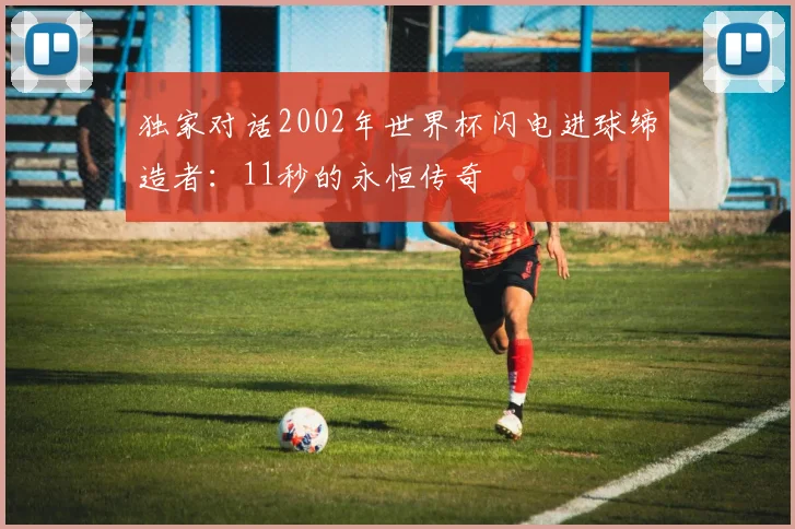 独家对话2002年世界杯闪电进球缔造者：11秒的永恒传奇