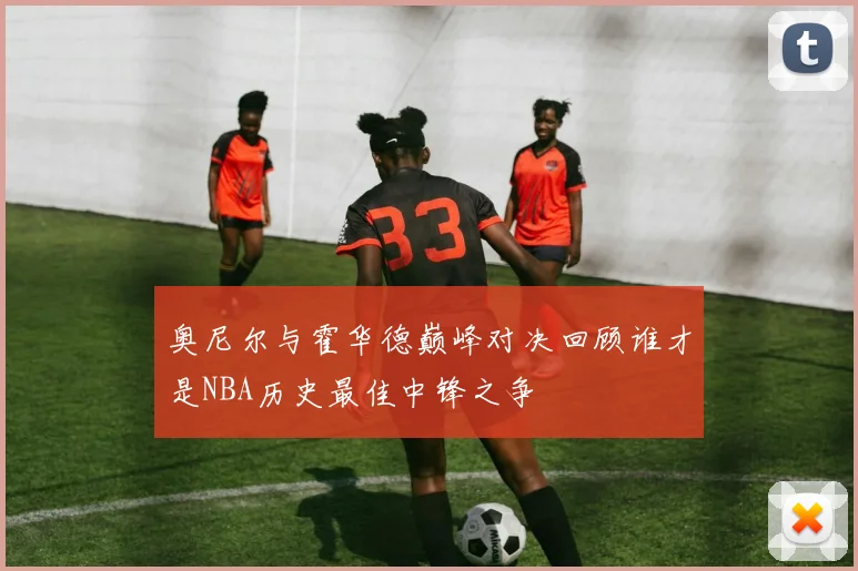 奥尼尔与霍华德巅峰对决回顾谁才是NBA历史最佳中锋之争
