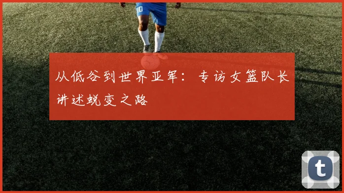 从低谷到世界亚军：专访女篮队长讲述蜕变之路