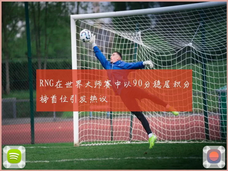 RNG在世界大师赛中以90分稳居积分榜首位引发热议