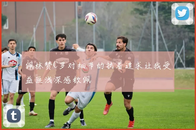 佩林赞C罗对细节的执着追求让我受益匪浅深感钦佩