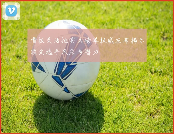 滑板灵活性实力榜单权威发布揭示顶尖选手风采与潜力