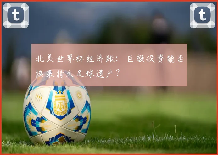 北美世界杯经济账：巨额投资能否换来持久足球遗产？